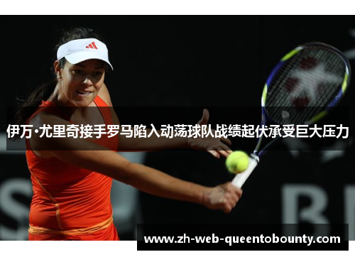 伊万·尤里奇接手罗马陷入动荡球队战绩起伏承受巨大压力