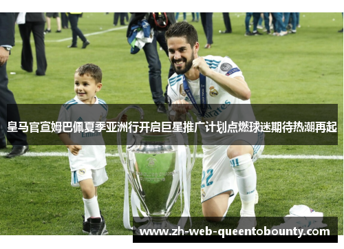 皇马官宣姆巴佩夏季亚洲行开启巨星推广计划点燃球迷期待热潮再起