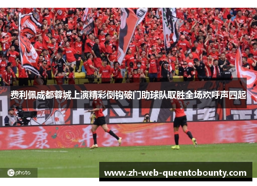 费利佩成都蓉城上演精彩倒钩破门助球队取胜全场欢呼声四起