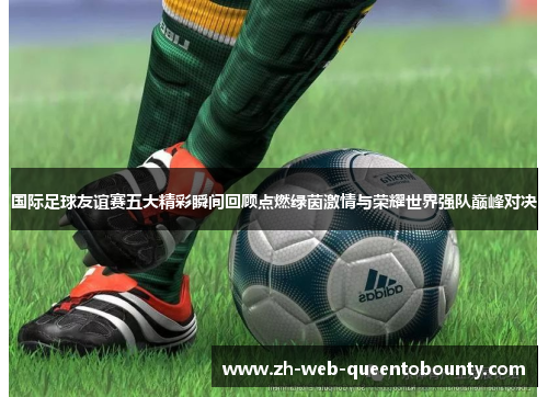 国际足球友谊赛五大精彩瞬间回顾点燃绿茵激情与荣耀世界强队巅峰对决 国际足球友谊赛五大精彩瞬间回顾点燃绿茵激情与荣耀世界强队巅峰对决