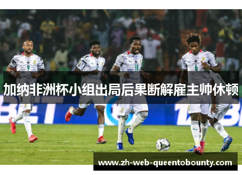 加纳非洲杯小组出局后果断解雇主帅休顿 加纳非洲杯小组出局后果断解雇主帅休顿